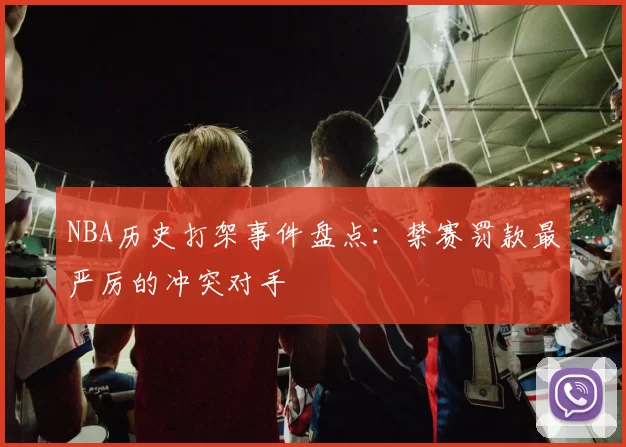 NBA历史打架事件盘点:禁赛罚款最严厉的冲突对手