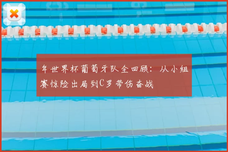 年世界杯葡萄牙队全回顾：从小组赛惊险出局到C罗带伤奋战