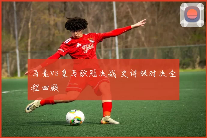 马竞vs皇马欧冠决战 史诗级对决全程回顾