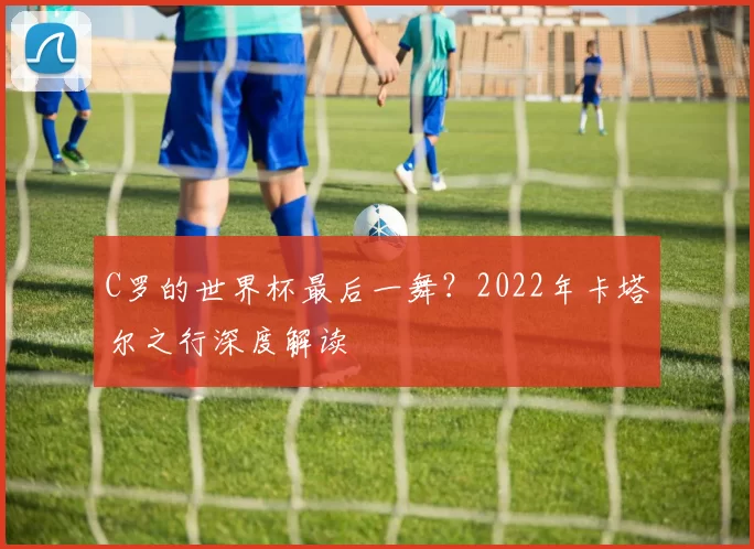 C罗的世界杯最后一舞?2022年卡塔尔之行深度解读