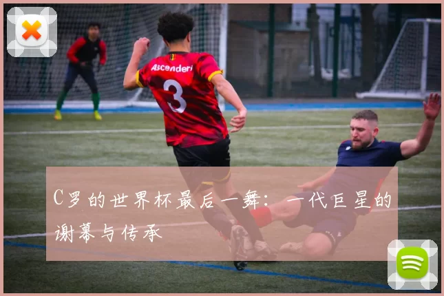 C罗的世界杯最后一舞:一代巨星的谢幕与传承