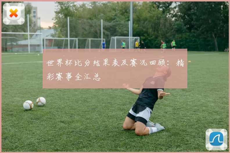 世界杯比分结果表及赛况回顾:精彩赛事全汇总