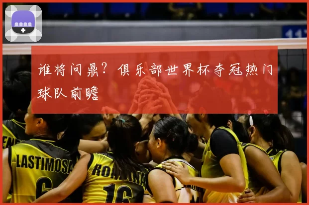 谁将问鼎?俱乐部世界杯夺冠热门球队前瞻