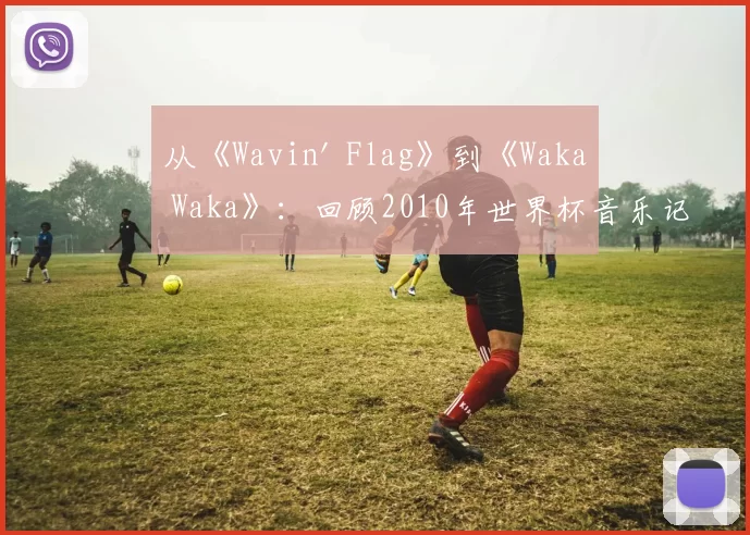 从《Wavin' Flag》到《Waka Waka》:回顾2010年世界杯音乐记忆