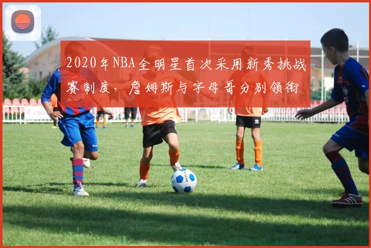 2020年NBA全明星首次采用新秀挑战赛制度,詹姆斯与字母哥分别领衔两队