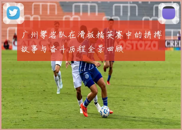 广州攀岩队在滑板精英赛中的拼搏故事与奋斗历程全景回顾