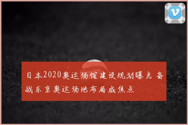 日本2020奥运场馆建设规划曝光 备战东京奥运场地布局成焦点