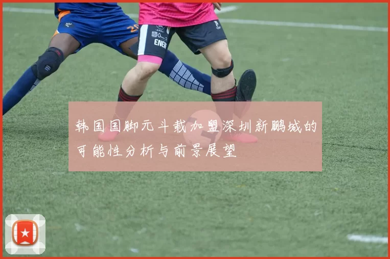 韩国国脚元斗载加盟深圳新鹏城的可能性分析与前景展望
