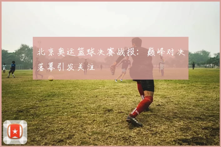 北京奥运篮球决赛战报:巅峰对决落幕引发关注