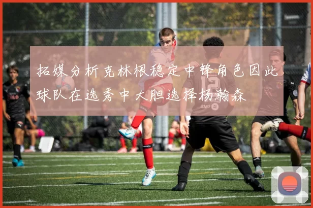拓媒分析克林根稳定中锋角色因此球队在选秀中大胆选择杨瀚森