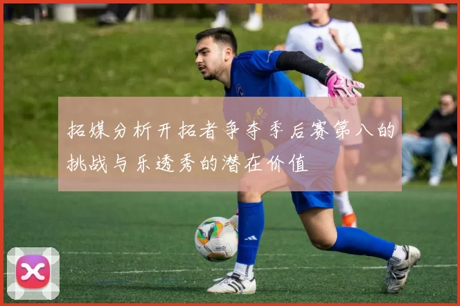 拓媒分析开拓者争夺季后赛第八的挑战与乐透秀的潜在价值