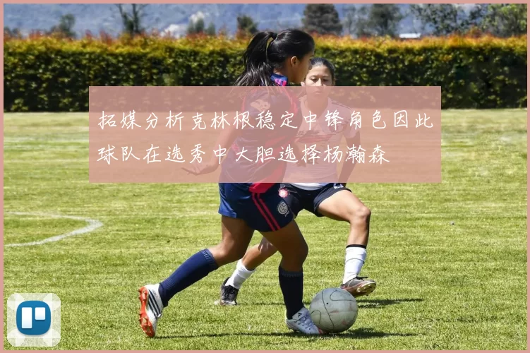 拓媒分析克林根稳定中锋角色因此球队在选秀中大胆选择杨瀚森