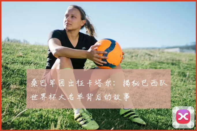 桑巴军团出征卡塔尔:揭秘巴西队世界杯大名单背后的故事