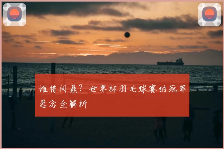 谁将问鼎?世界杯羽毛球赛的冠军悬念全解析