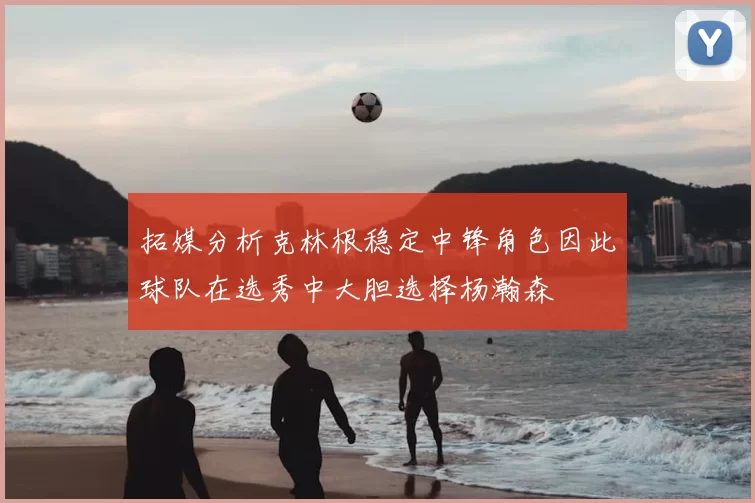 拓媒分析克林根稳定中锋角色因此球队在选秀中大胆选择杨瀚森