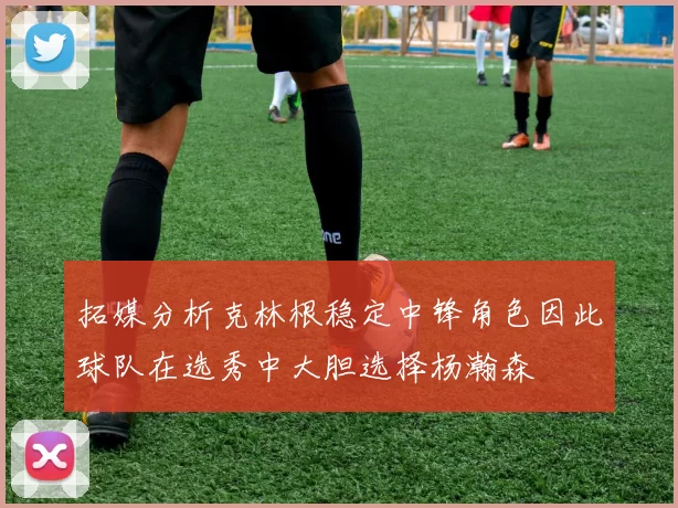 拓媒分析克林根稳定中锋角色因此球队在选秀中大胆选择杨瀚森