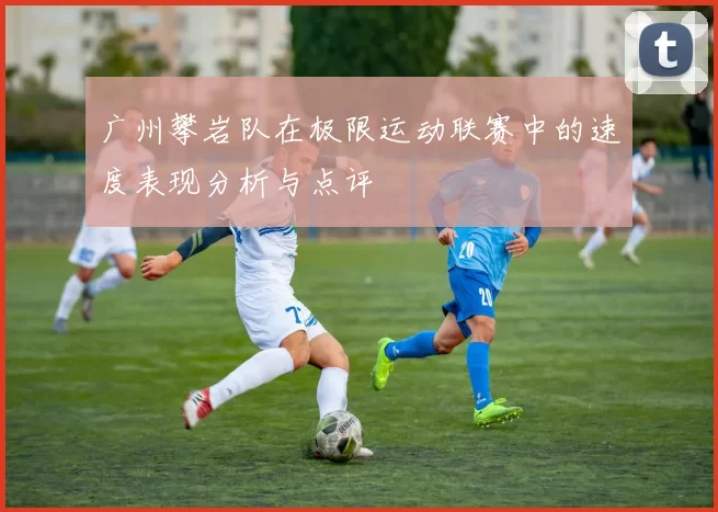 广州攀岩队在极限运动联赛中的速度表现分析与点评