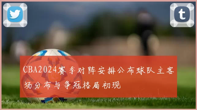 CBA2024赛季对阵安排公布球队主客场分布与争冠格局初现