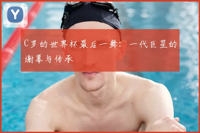 C罗的世界杯最后一舞:一代巨星的谢幕与传承