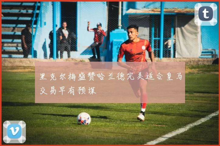 里克尔梅盛赞哈兰德完美适合皇马交易早有预谋