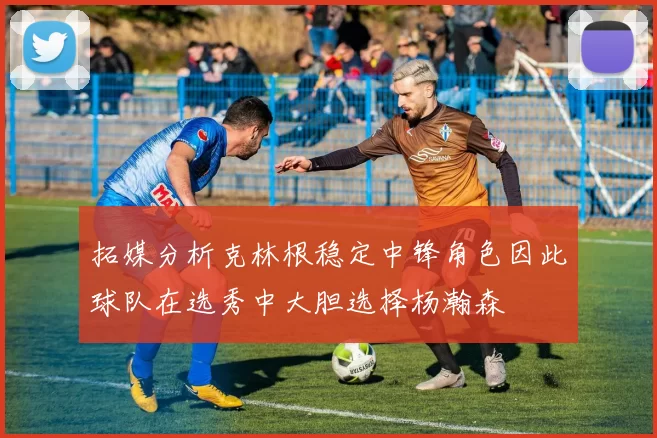 拓媒分析克林根稳定中锋角色因此球队在选秀中大胆选择杨瀚森