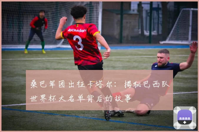 桑巴军团出征卡塔尔:揭秘巴西队世界杯大名单背后的故事