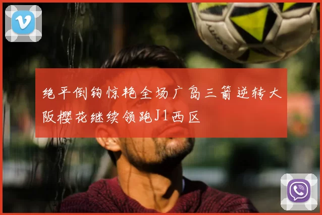 绝平倒钩惊艳全场广岛三箭逆转大阪樱花继续领跑J1西区