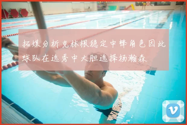 拓媒分析克林根稳定中锋角色因此球队在选秀中大胆选择杨瀚森
