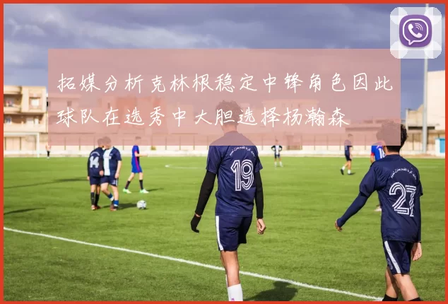 拓媒分析克林根稳定中锋角色因此球队在选秀中大胆选择杨瀚森