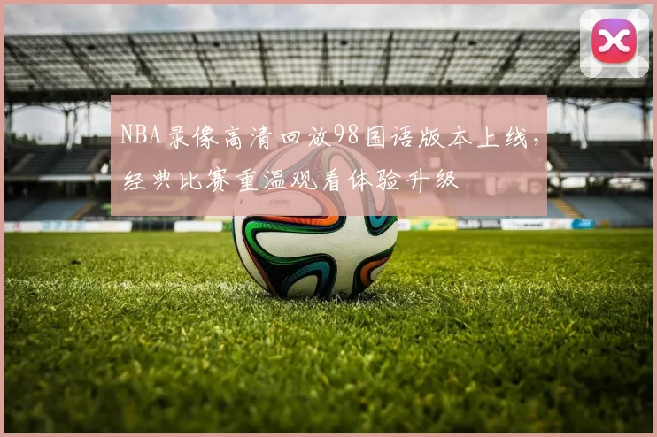 NBA录像高清回放98国语版本上线,经典比赛重温观看体验升级
