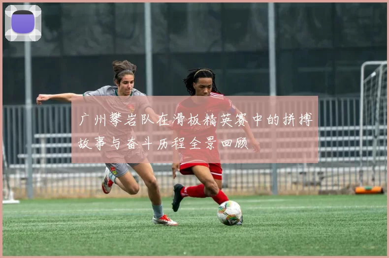 广州攀岩队在滑板精英赛中的拼搏故事与奋斗历程全景回顾