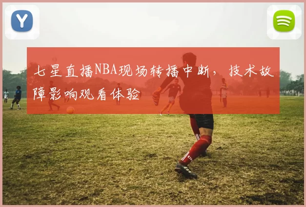七星直播NBA现场转播中断,技术故障影响观看体验