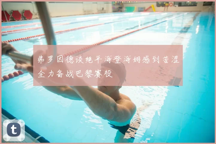 弗罗因德谈绝平海登海姆感到苦涩全力备战巴黎赛役