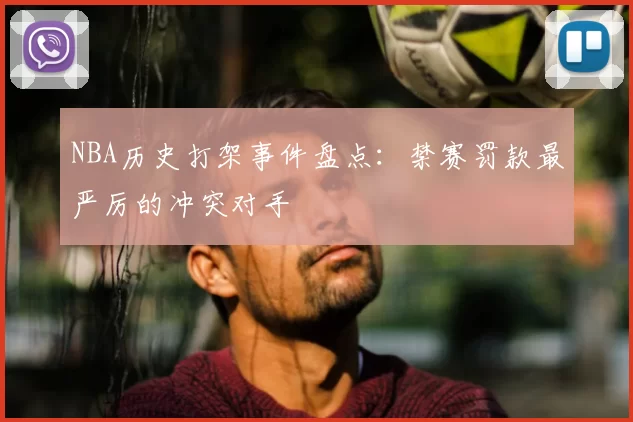 NBA历史打架事件盘点:禁赛罚款最严厉的冲突对手