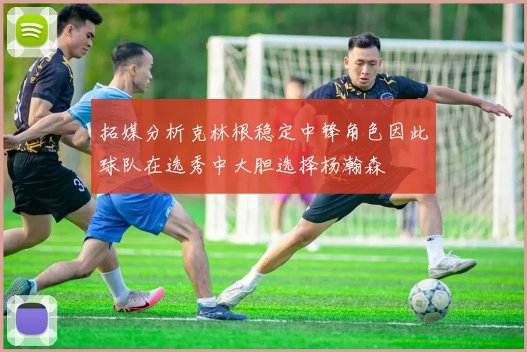 拓媒分析克林根稳定中锋角色因此球队在选秀中大胆选择杨瀚森