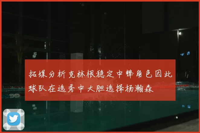 拓媒分析克林根稳定中锋角色因此球队在选秀中大胆选择杨瀚森