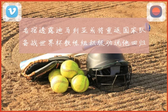 名宿透露迪马利亚或将重返国家队备战世界杯教练组积极劝说他回归