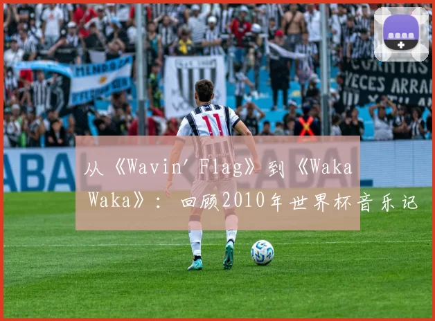 从《Wavin' Flag》到《Waka Waka》：回顾2010年世界杯音乐记忆